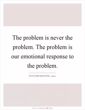The problem is never the problem. The problem is our emotional response to the problem Picture Quote #1