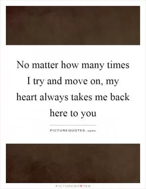 No matter how many times I try and move on, my heart always takes me back here to you Picture Quote #1