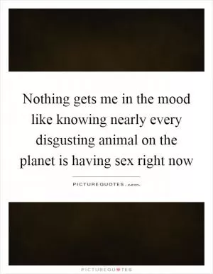 Nothing gets me in the mood like knowing nearly every disgusting animal on the planet is having sex right now Picture Quote #1