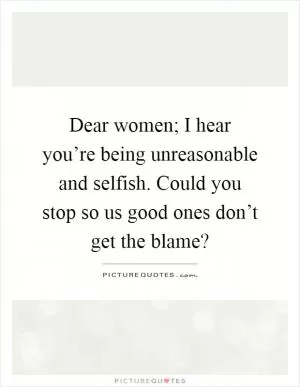Dear women; I hear you’re being unreasonable and selfish. Could you stop so us good ones don’t get the blame? Picture Quote #1