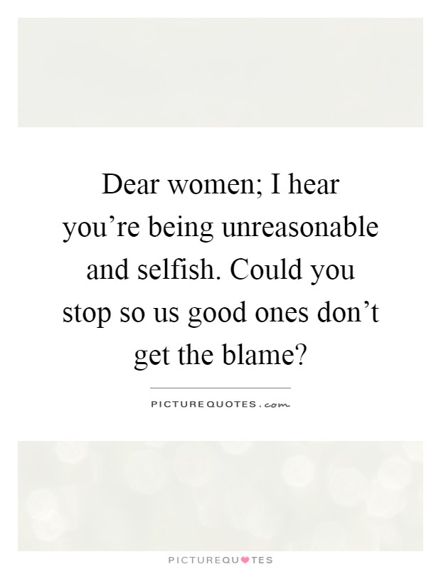 Dear women; I hear you're being unreasonable and selfish. Could you stop so us good ones don't get the blame? Picture Quote #1