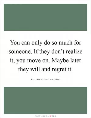 You can only do so much for someone. If they don’t realize it, you move on. Maybe later they will and regret it Picture Quote #1