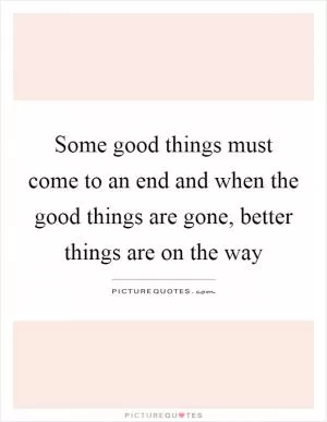 Some good things must come to an end and when the good things are gone, better things are on the way Picture Quote #1