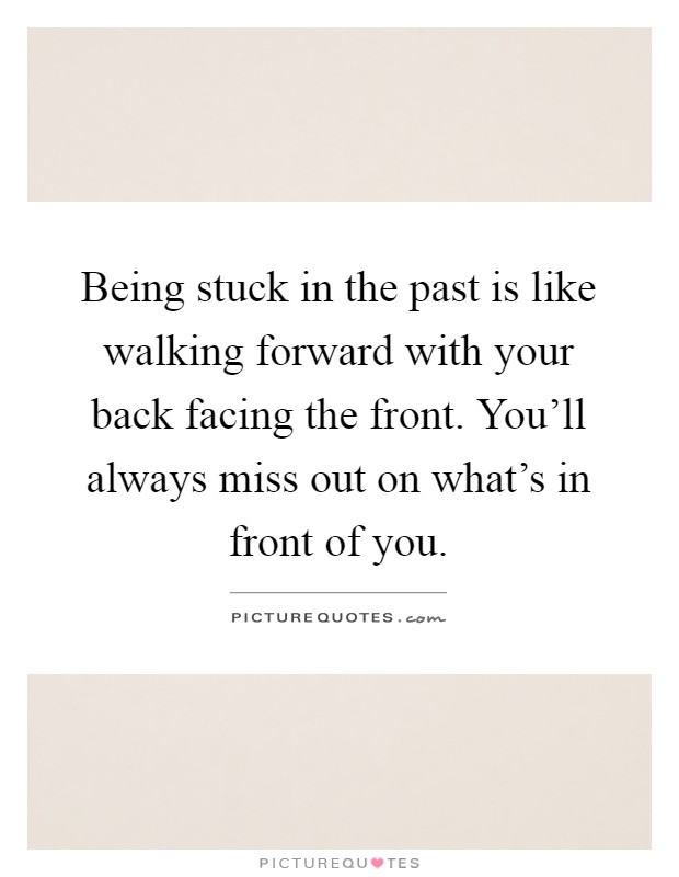 Being stuck in the past is like walking forward with your back facing the front. You'll always miss out on what's in front of you Picture Quote #1