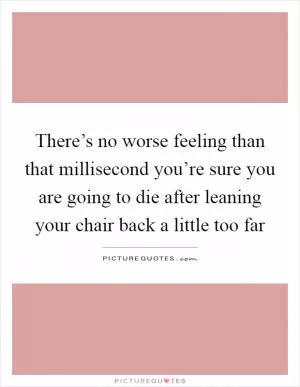 There’s no worse feeling than that millisecond you’re sure you are going to die after leaning your chair back a little too far Picture Quote #1