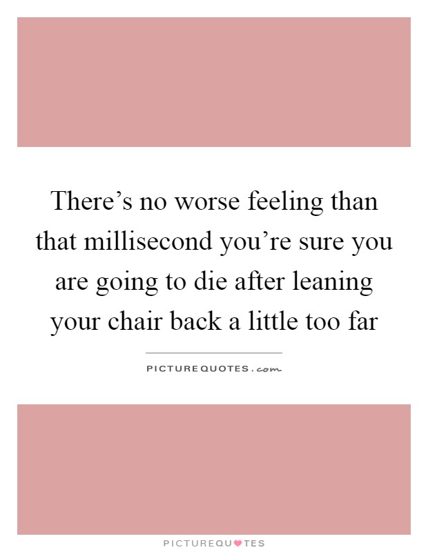 There's no worse feeling than that millisecond you're sure you are going to die after leaning your chair back a little too far Picture Quote #1