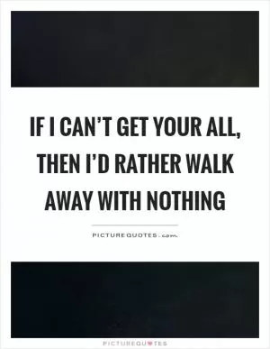 If I can’t get your all, then I’d rather walk away with nothing Picture Quote #1