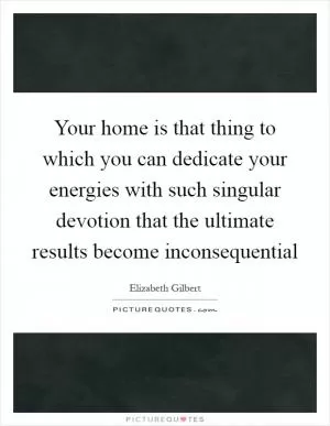 Your home is that thing to which you can dedicate your energies with such singular devotion that the ultimate results become inconsequential Picture Quote #1