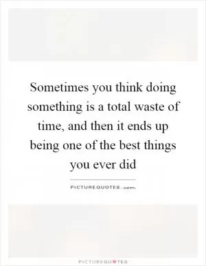 Sometimes you think doing something is a total waste of time, and then it ends up being one of the best things you ever did Picture Quote #1