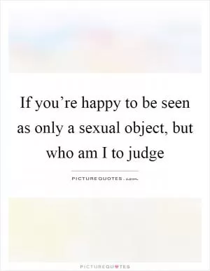 If you’re happy to be seen as only a sexual object, but who am I to judge Picture Quote #1