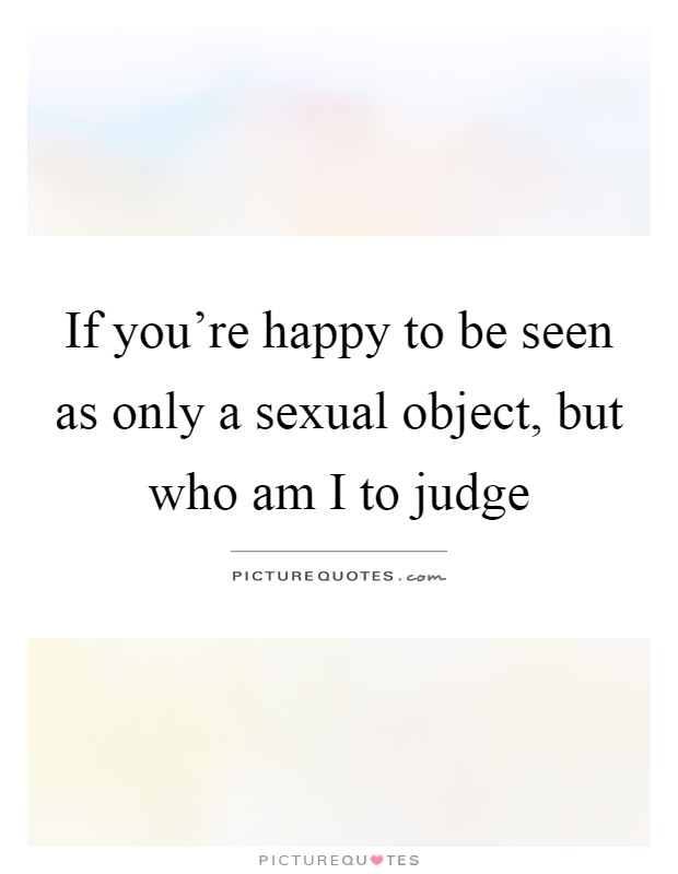 If you’re happy to be seen as only a sexual object, but who am I to judge Picture Quote #1