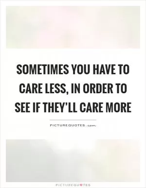 Sometimes you have to care less, in order to see if they’ll care more Picture Quote #1