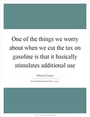 One of the things we worry about when we cut the tax on gasoline is that it basically stimulates additional use Picture Quote #1