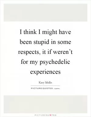 I think I might have been stupid in some respects, it if weren’t for my psychedelic experiences Picture Quote #1