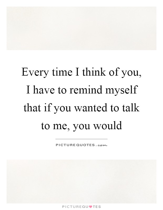 Every time I think of you, I have to remind myself that if you wanted to talk to me, you would Picture Quote #1
