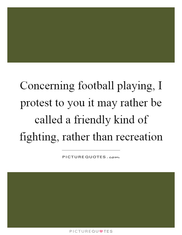 Concerning football playing, I protest to you it may rather be called a friendly kind of fighting, rather than recreation Picture Quote #1