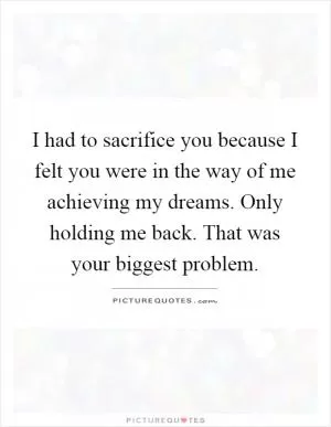 I had to sacrifice you because I felt you were in the way of me achieving my dreams. Only holding me back. That was your biggest problem Picture Quote #1