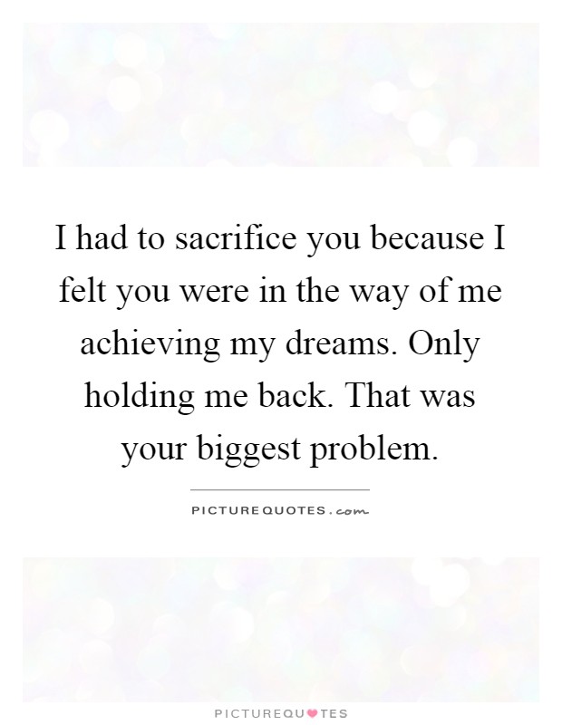 I had to sacrifice you because I felt you were in the way of me achieving my dreams. Only holding me back. That was your biggest problem Picture Quote #1