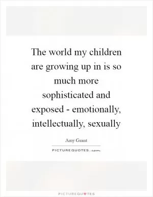 The world my children are growing up in is so much more sophisticated and exposed - emotionally, intellectually, sexually Picture Quote #1
