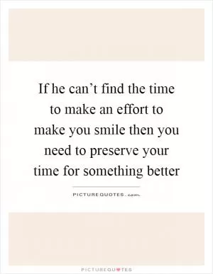 If he can’t find the time to make an effort to make you smile then you need to preserve your time for something better Picture Quote #1
