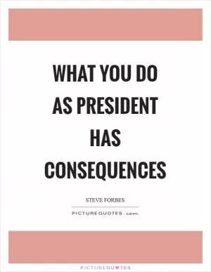 What you do as president has consequences Picture Quote #1