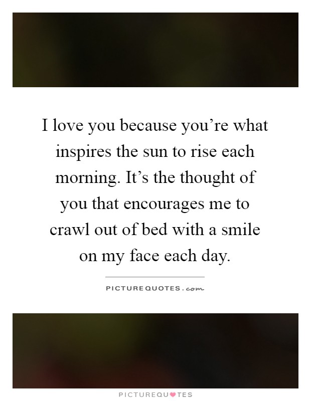 I love you because you're what inspires the sun to rise each morning. It's the thought of you that encourages me to crawl out of bed with a smile on my face each day Picture Quote #1