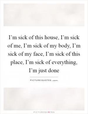 I’m sick of this house, I’m sick of me, I’m sick of my body, I’m sick of my face, I’m sick of this place, I’m sick of everything, I’m just done Picture Quote #1