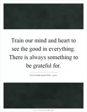 Train our mind and heart to see the good in everything. There is always something to be grateful for Picture Quote #1