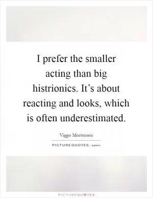 I prefer the smaller acting than big histrionics. It’s about reacting and looks, which is often underestimated Picture Quote #1