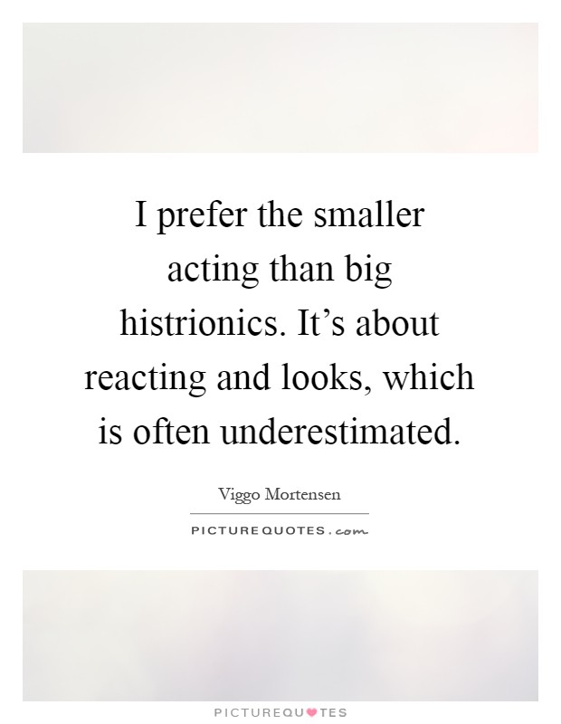 I prefer the smaller acting than big histrionics. It's about reacting and looks, which is often underestimated Picture Quote #1