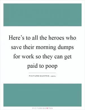 Here’s to all the heroes who save their morning dumps for work so they can get paid to poop Picture Quote #1