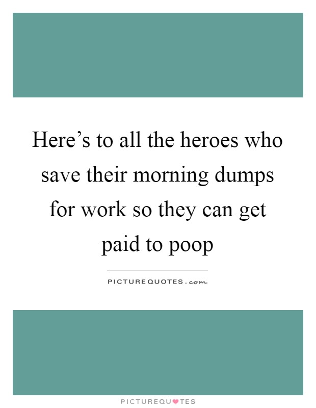 Here's to all the heroes who save their morning dumps for work so they can get paid to poop Picture Quote #1