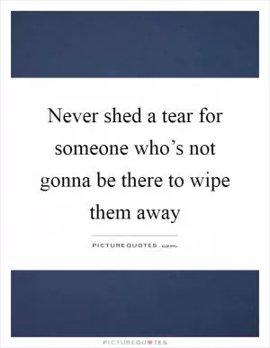 Never shed a tear for someone who’s not gonna be there to wipe them away Picture Quote #1