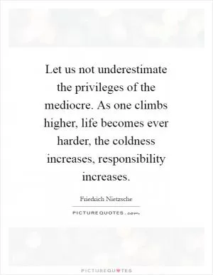 Let us not underestimate the privileges of the mediocre. As one climbs higher, life becomes ever harder, the coldness increases, responsibility increases Picture Quote #1