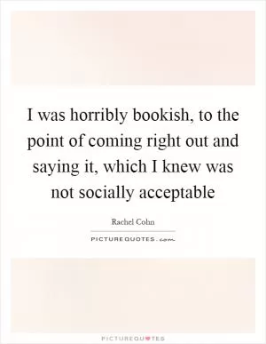 I was horribly bookish, to the point of coming right out and saying it, which I knew was not socially acceptable Picture Quote #1
