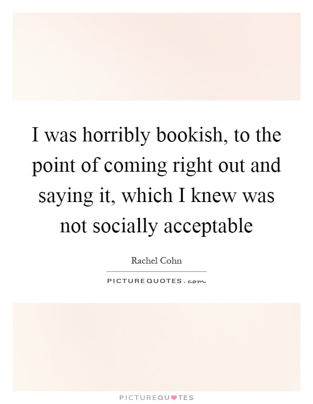 I was horribly bookish, to the point of coming right out and saying it, which I knew was not socially acceptable Picture Quote #1