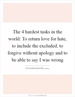 The 4 hardest tasks in the world: To return love for hate, to include the excluded, to forgive without apology and to be able to say I was wrong Picture Quote #1