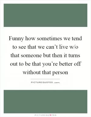 Funny how sometimes we tend to see that we can’t live w/o that someone but then it turns out to be that you’re better off without that person Picture Quote #1
