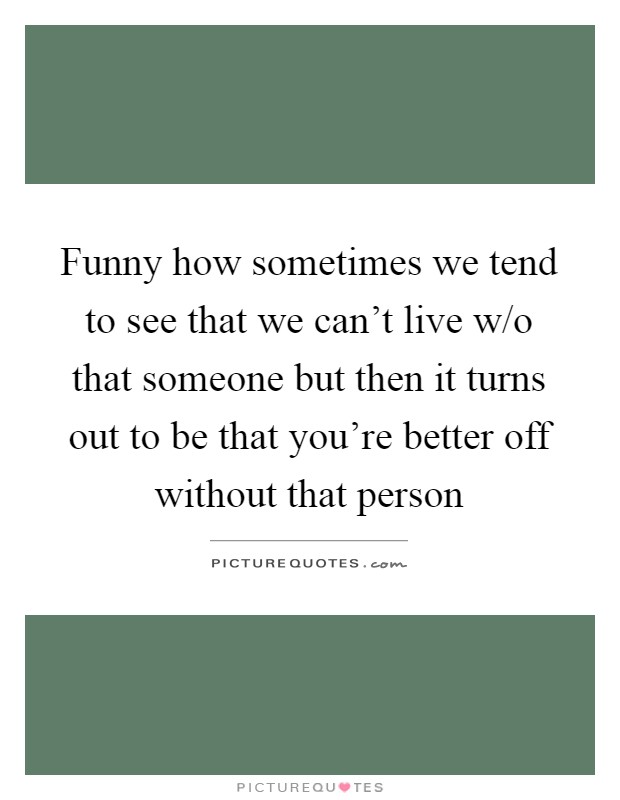 Funny how sometimes we tend to see that we can't live w/o that someone but then it turns out to be that you're better off without that person Picture Quote #1