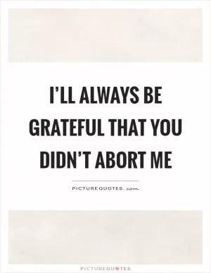 I’ll always be grateful that you didn’t abort me Picture Quote #1