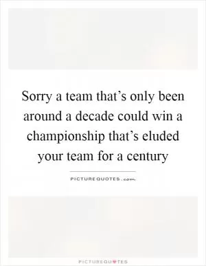 Sorry a team that’s only been around a decade could win a championship that’s eluded your team for a century Picture Quote #1