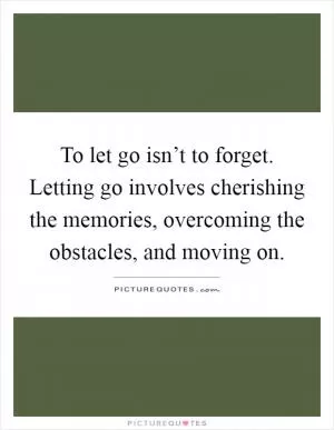 To let go isn’t to forget. Letting go involves cherishing the memories, overcoming the obstacles, and moving on Picture Quote #1