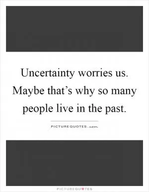 Uncertainty worries us. Maybe that’s why so many people live in the past Picture Quote #1