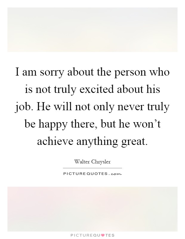 I am sorry about the person who is not truly excited about his job. He will not only never truly be happy there, but he won't achieve anything great Picture Quote #1