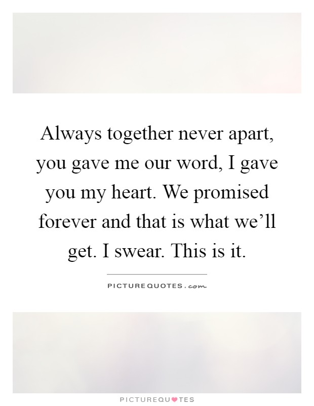 Always together never apart, you gave me our word, I gave you my heart. We promised forever and that is what we'll get. I swear. This is it Picture Quote #1