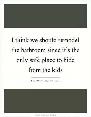I think we should remodel the bathroom since it’s the only safe place to hide from the kids Picture Quote #1