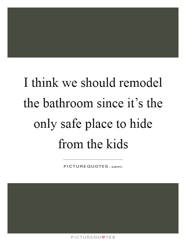 I think we should remodel the bathroom since it's the only safe place to hide from the kids Picture Quote #1