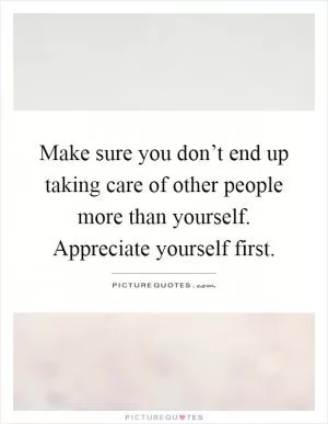 Make sure you don’t end up taking care of other people more than yourself. Appreciate yourself first Picture Quote #1