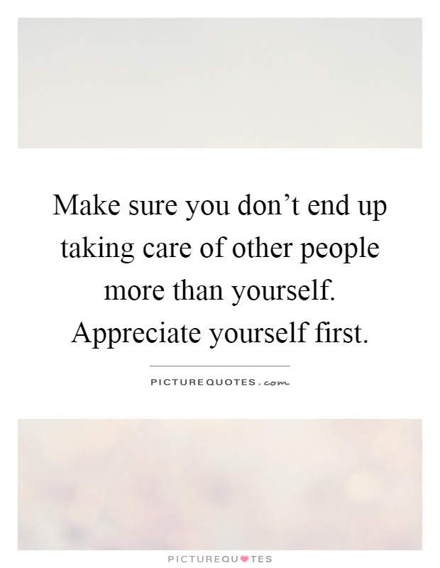 Make sure you don't end up taking care of other people more than yourself. Appreciate yourself first Picture Quote #1