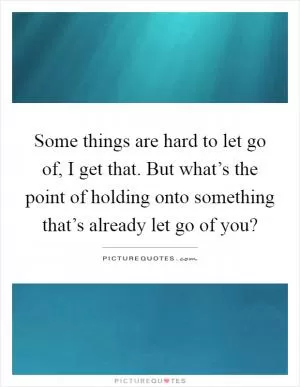 Some things are hard to let go of, I get that. But what’s the point of holding onto something that’s already let go of you? Picture Quote #1